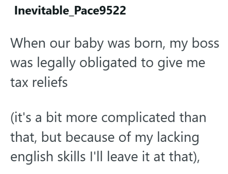 Inevitable_Pace9522 When our baby was born, my boss was legally obligated to give me tax reliefs (it's a bit more complicated than that, but because of my lacking english skills I'll leave it at that),