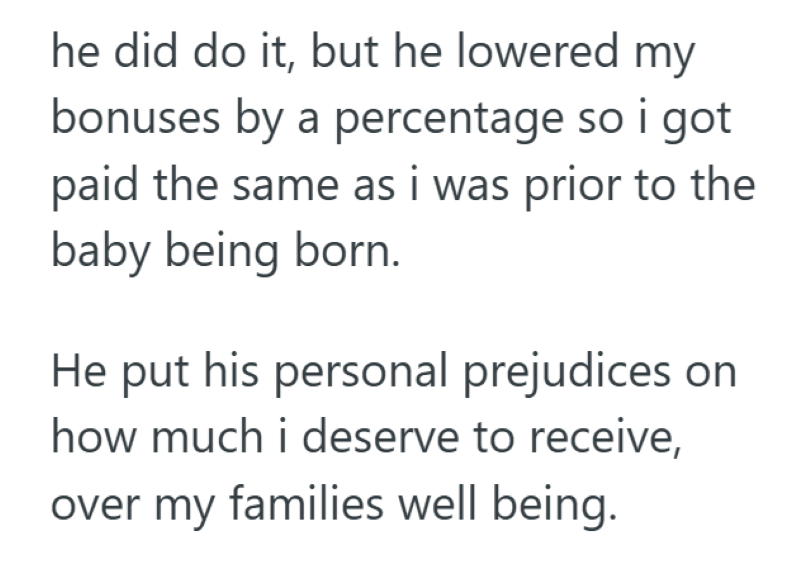 he did do it, but he lowered my bonuses by a percentage so i got paid the same as i was prior to the baby being born. He put his personal prejudices on how much i deserve to receive, over my families well being.