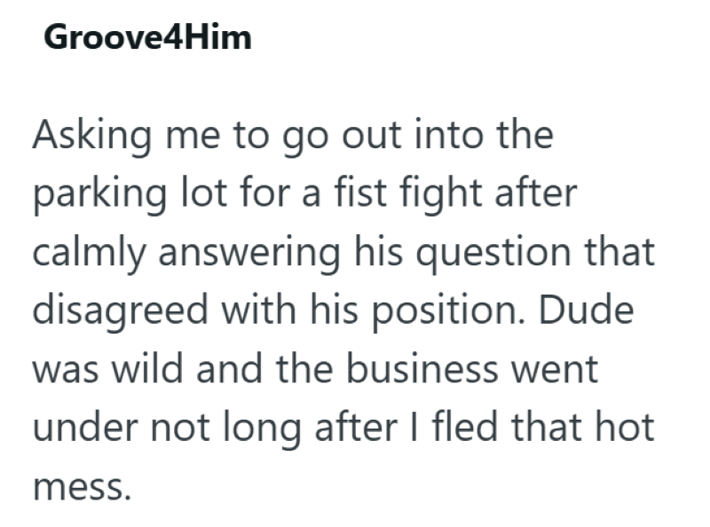 Groove4Him Asking me to go out into the parking lot for a fist fight after calmly answering his question that disagreed with his position. Dude was wild and the business went under not long after I fled that hot mess.