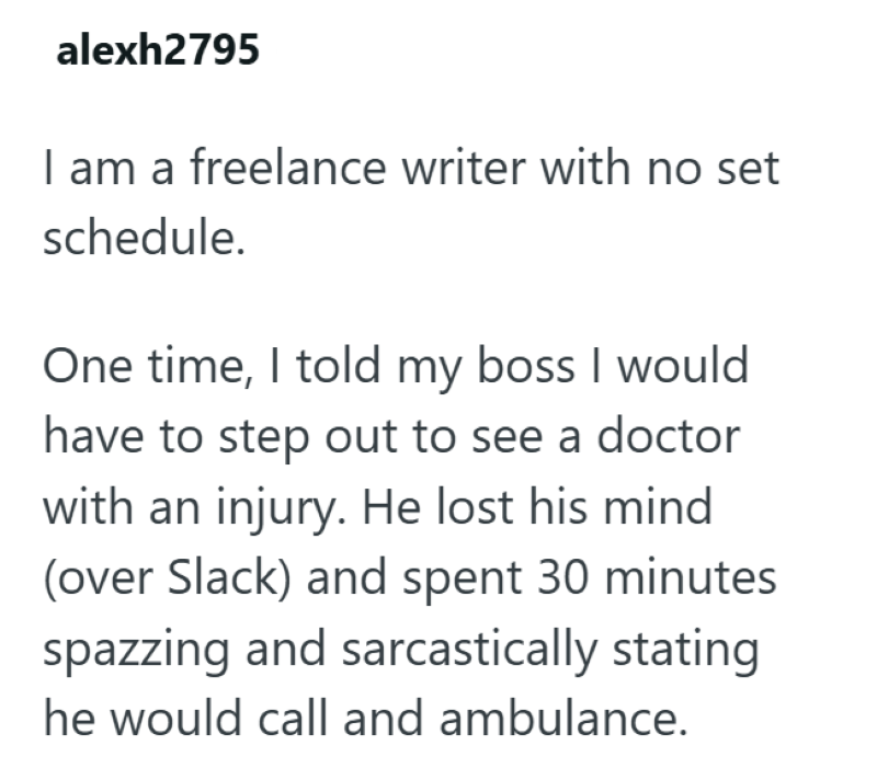 alexh2795 I am a freelance writer with no set schedule. One time, I told my boss I would have to step out to see a doctor with an injury. He lost his mind (over Slack) and spent 30 minutes spazzing and sarcastically stating he would call and ambulance.