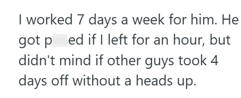 I worked 7 days a week for him. He got ped if I left for an hour, but didn't mind if other guys took 4 days off without a heads up.