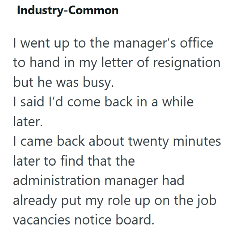 Industry-Common I went up to the manager's office to hand in my letter of resignation but he was busy. I said I'd come back in a while later. I came back about twenty minutes later to find that the administration manager had already put my role up on the job vacancies notice board.