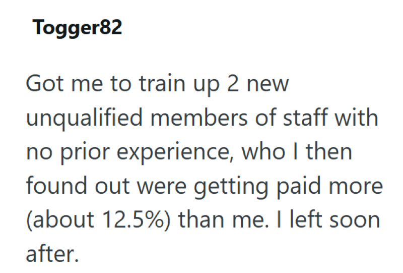 Togger82 Got me to train up 2 new unqualified members of staff with no prior experience, who I then found out were getting paid more (about 12.5%) than me. I left soon after.