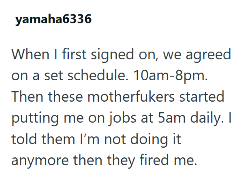 yamaha6336 When I first signed on, we agreed on a set schedule. 10am-8pm. Then these motherfukers started putting me on jobs at 5am daily. I told them I'm not doing it anymore then they fired me.