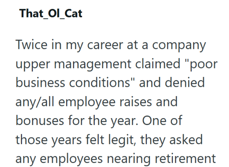 That_Ol_Cat Twice in my career at a company upper management claimed "poor business conditions" and denied any/all employee raises and bonuses for the year. One of those years felt legit, they asked any employees nearing retirement