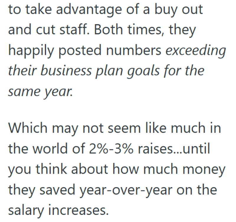 to take advantage of a buy out and cut staff. Both times, they happily posted numbers exceeding their business plan goals for the same year. Which may not seem like much in the world of 2%-3% raises...until you think about how much money they saved year-over-year on the salary increases.