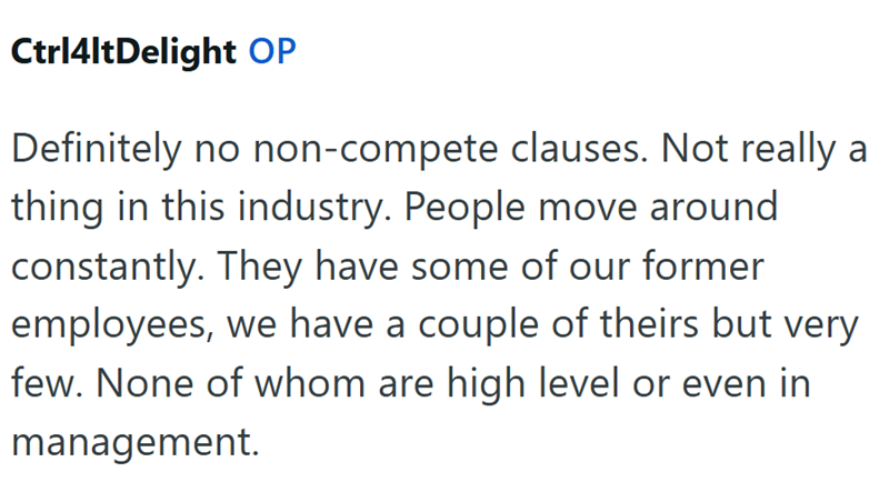 Ctrl4ltDelight OP Definitely no non-compete clauses. Not really a thing in this industry. People move around constantly. They have some of our former employees, we have a couple of theirs but very few. None of whom are high level or even in management.