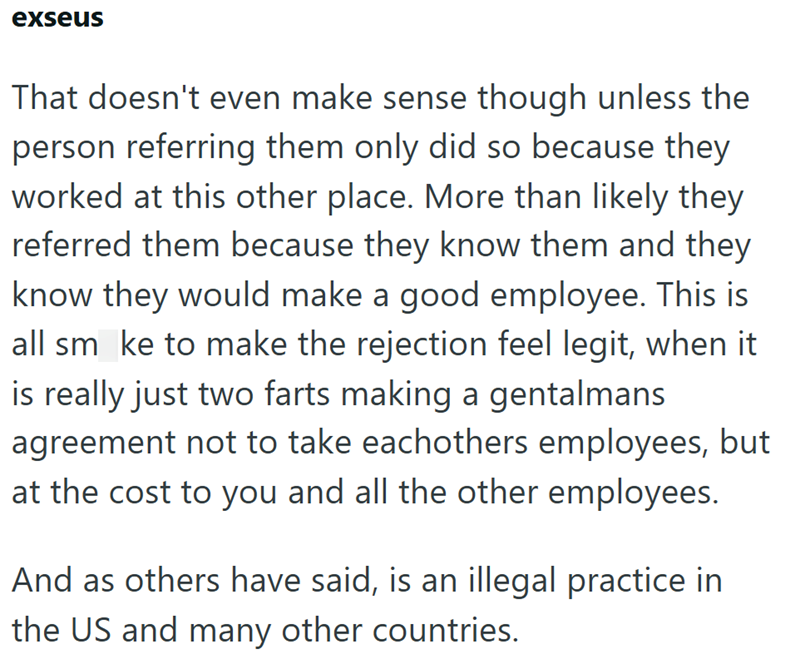 exseus That doesn't even make sense though unless the person referring them only did so because they worked at this other place. More than likely they referred them because they know them and they know they would make a good employee. This is all smoke to make the rejection feel legit, when it is really just two farts making a gentalmans agreement not to take eachothers employees, but at the cost to you and all the other employees. And as others have said, is an illegal practice in the US and ma