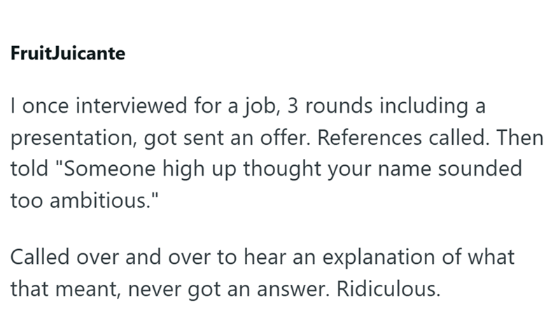 Fruit Juicante I once interviewed for a job, 3 rounds including a presentation, got sent an offer. References called. Then told "Someone high up thought your name sounded too ambitious." Called over and over to hear an explanation of what that meant, never got an answer. Ridiculous.