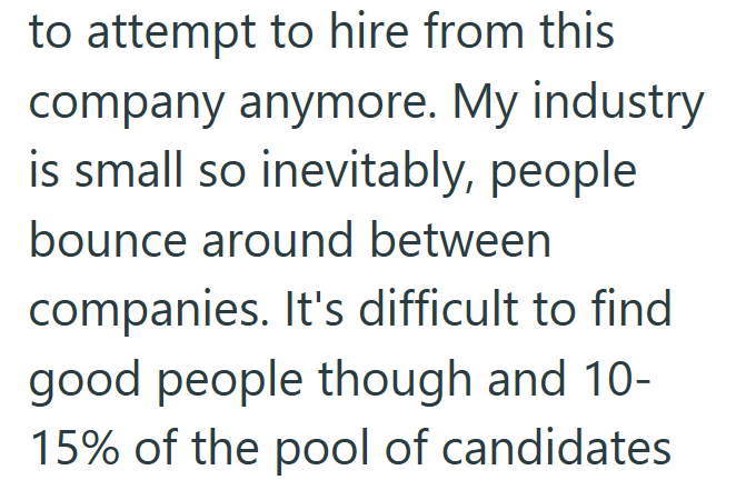 to attempt to hire from this company anymore. My industry is small so inevitably, people bounce around between companies. It's difficult to find good people though and 10- 15% of the pool of candidates