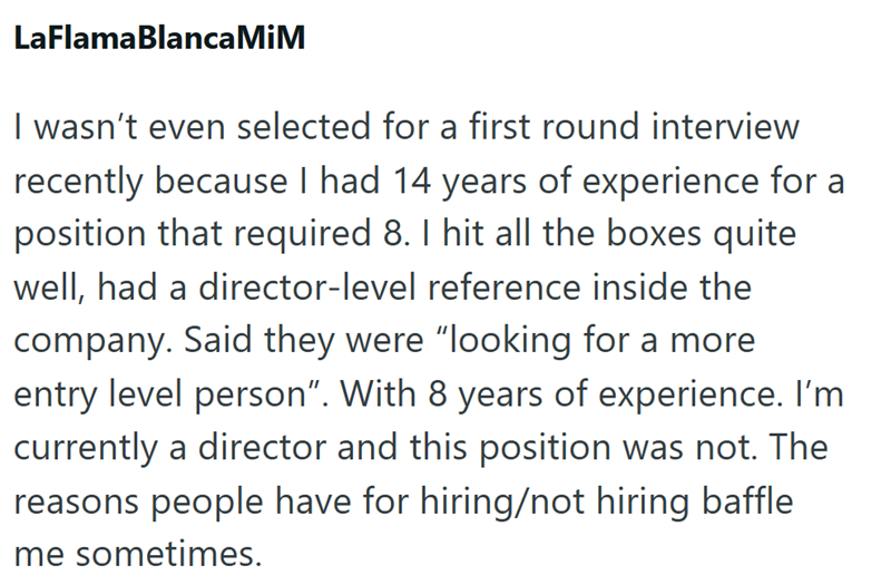 LaFlamaBlanca MiM I wasn't even selected for a first round interview recently because I had 14 years of experience for a position that required 8. I hit all the boxes quite well, had a director-level reference inside the company. Said they were "looking for a more entry level person". With 8 years of experience. I'm currently a director and this position was not. The reasons people have for hiring/not hiring baffle me sometimes.