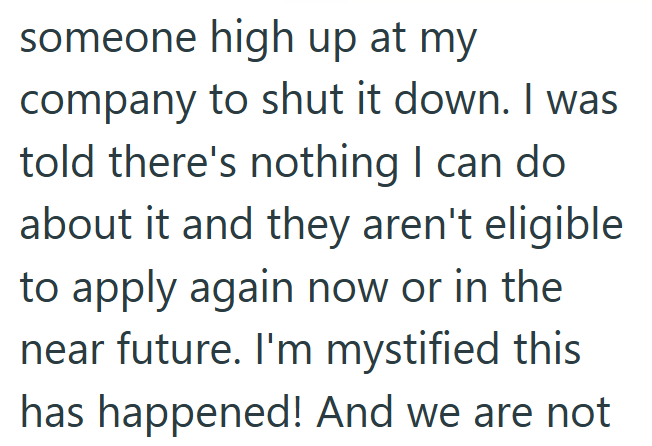 someone high up at my company to shut it down. I was told there's nothing I can do about it and they aren't eligible to apply again now or in the near future. I'm mystified this has happened! And we are not