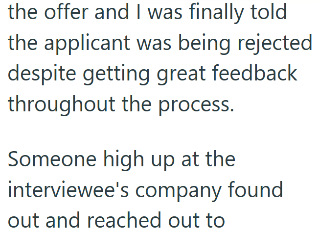 the offer and I was finally told the applicant was being rejected despite getting great feedback throughout the process. Someone high up at the interviewee's company found out and reached out to