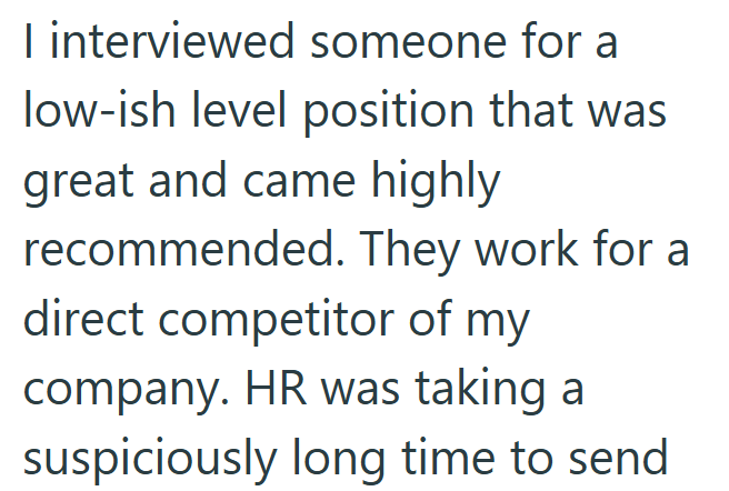 I interviewed someone for a low-ish level position that was great and came highly recommended. They work for a direct competitor of my company. HR was taking a suspiciously long time to send