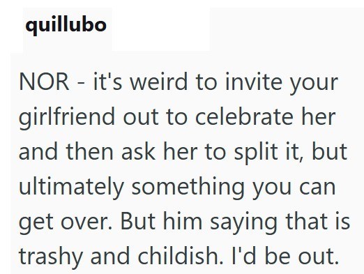 quillubo NOR - it's weird to invite your girlfriend out to celebrate her and then ask her to split it, but ultimately something you can get over. But him saying that is trashy and childish. I'd be out.