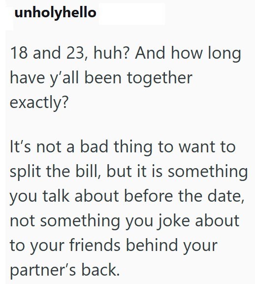 unholyhello 18 and 23, huh? And how long have y'all been together exactly? It's not a bad thing to want to split the bill, but it is something you talk about before the date, not something you joke about to your friends behind your partner's back.