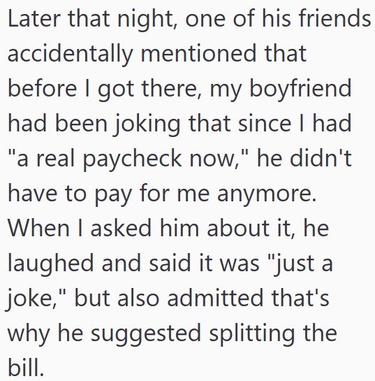 Later that night, one of his friends accidentally mentioned that before I got there, my boyfriend had been joking that since I had "a real paycheck now," he didn't have to pay for me anymore. When I asked him about it, he laughed and said it was "just a joke," but also admitted that's why he suggested splitting the bill.