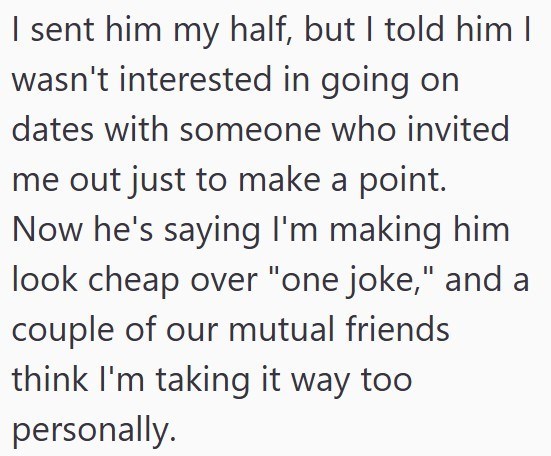 I sent him my half, but I told him I wasn't interested in going on dates with someone who invited me out just to make a point. Now he's saying I'm making him look cheap over "one joke," and a couple of our mutual friends think I'm taking it way too personally.