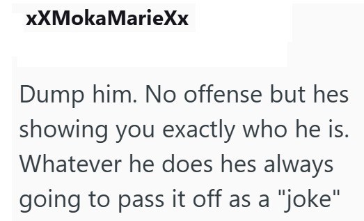 XXMoka MarieXx Dump him. No offense but hes showing you exactly who he is. Whatever he does hes always going to pass it off as a "joke"