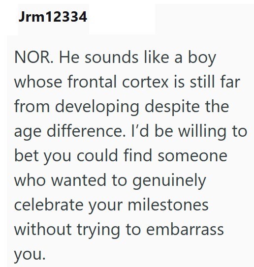 Jrm12334 NOR. He sounds like a boy whose frontal cortex is still far from developing despite the age difference. I'd be willing to bet you could find someone who wanted to genuinely celebrate your milestones without trying to embarrass you.