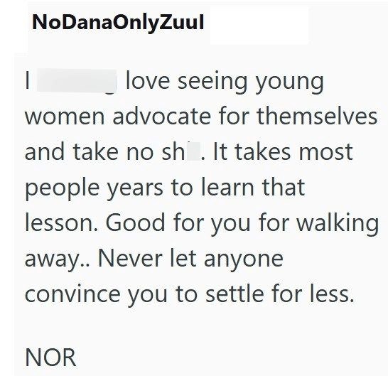 | NoDanaOnlyZuul love seeing young women advocate for themselves and take no sh. It takes most people years to learn that lesson. Good for you for walking away.. Never let anyone convince you to settle for less. NOR