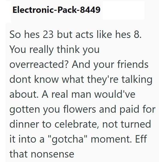 Electronic-Pack-8449 So hes 23 but acts like hes 8. You really think you overreacted? And your friends dont know what they're talking about. A real man would've gotten you flowers and paid for dinner to celebrate, not turned it into a "gotcha" moment. Eff that nonsense