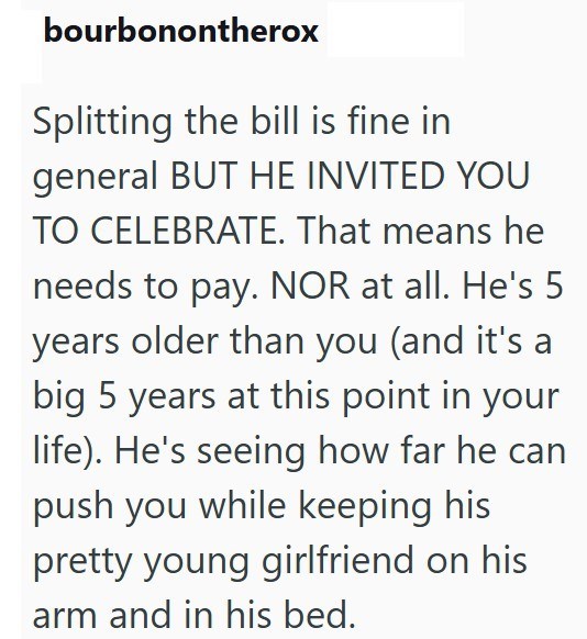 bourbonontherox Splitting the bill is fine in general BUT HE INVITED YOU TO CELEBRATE. That means he needs to pay. NOR at all. He's 5 years older than you (and it's a big 5 years at this point in your life). He's seeing how far he can push you while keeping his pretty young girlfriend on his arm and in his bed.