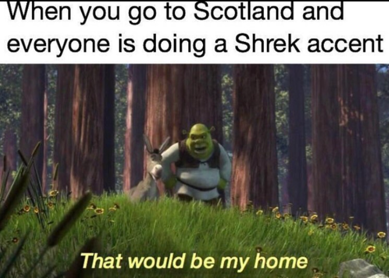 When you go to Scotland and everyone is doing a Shrek accent That would be my home