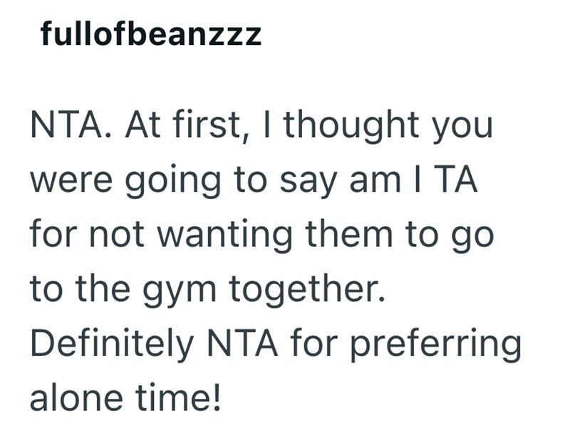 fullofbeanzzz NTA. At first, I thought you were going to say am I TA for not wanting them to go. to the gym together. Definitely NTA for preferring alone time!