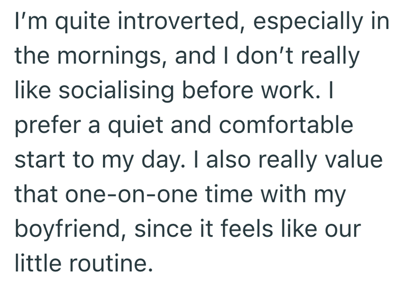 I'm quite introverted, especially in the mornings, and I don't really like socialising before work. I prefer a quiet and comfortable start to my day. I also really value that one-on-one time with my boyfriend, since it feels like our little routine.