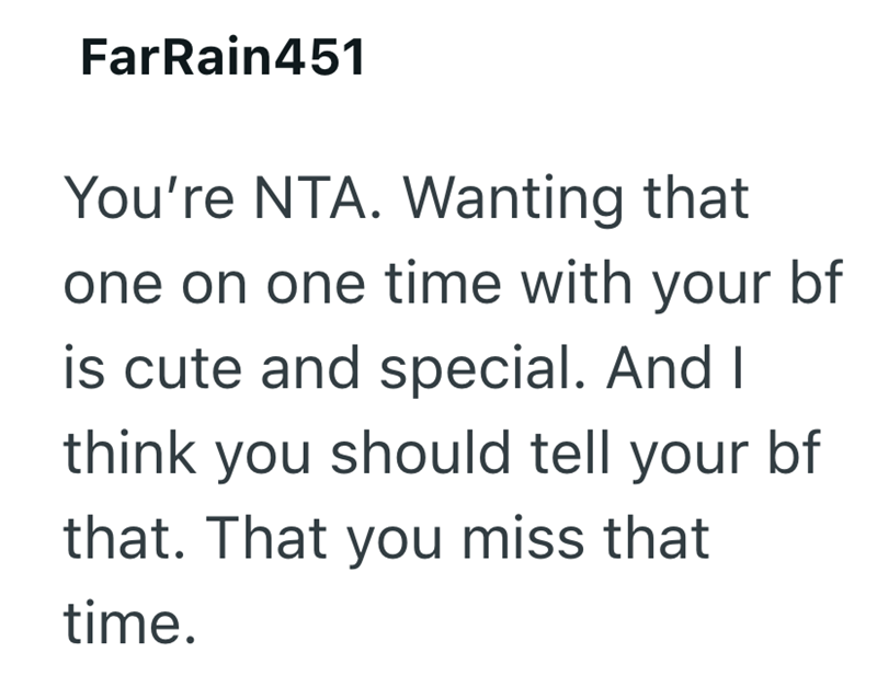 FarRain451 You're NTA. Wanting that one on one time with your bf is cute and special. And I think you should tell your bf that. That you miss that time.