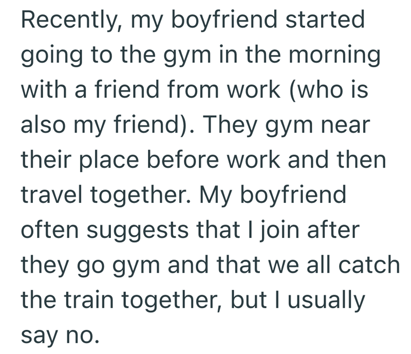 Recently, my boyfriend started going to the gym in the morning with a friend from work (who is also my friend). They gym near their place before work and then travel together. My boyfriend often suggests that I join after they go gym and that we all catch the train together, but I usually say no.