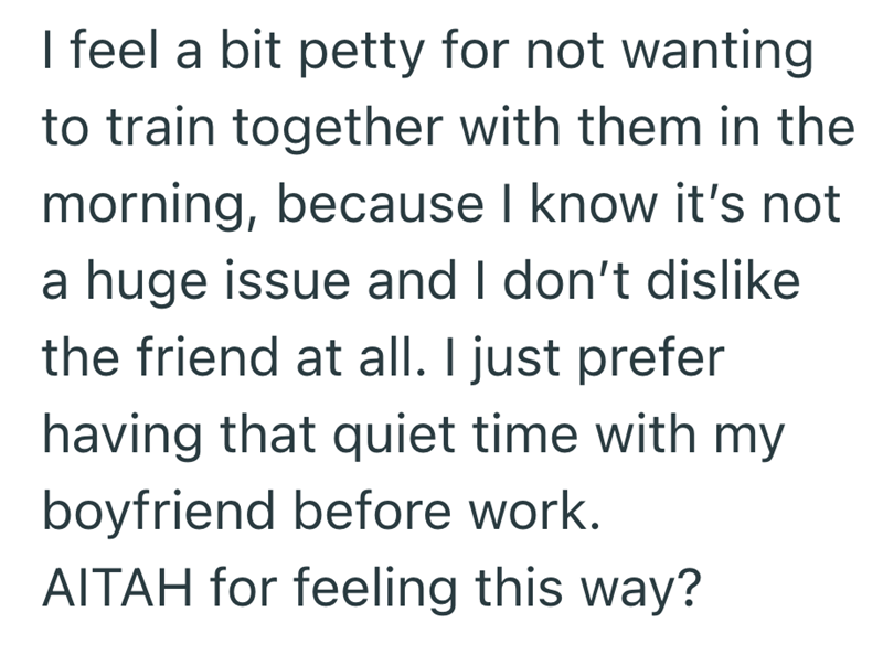 I feel a bit petty for not wanting to train together with them in the morning, because I know it's not a huge issue and I don't dislike the friend at all. I just prefer having that quiet time with my boyfriend before work. AITAH for feeling this way?