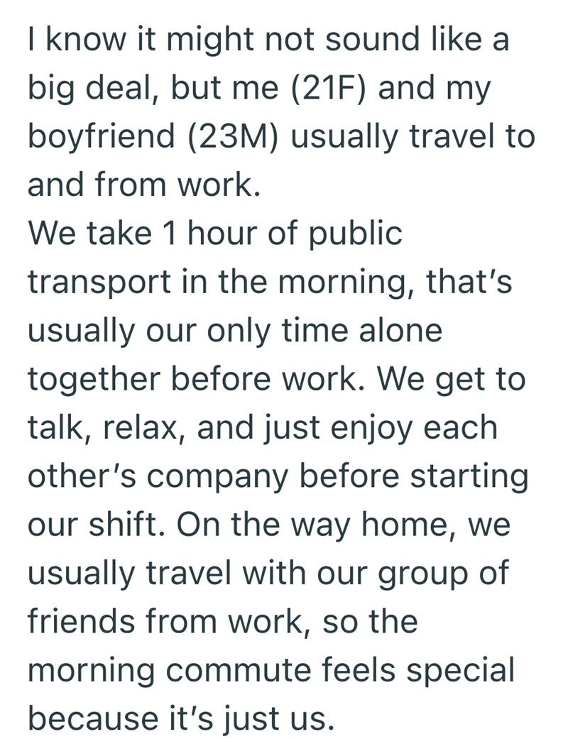 I know it might not sound like a big deal, but me (21F) and my boyfriend (23M) usually travel to and from work. We take 1 hour of public transport in the morning, that's usually our only time alone together before work. We get to talk, relax, and just enjoy each other's company before starting our shift. On the way home, we usually travel with our group of friends from work, so the morning commute feels special because it's just us.