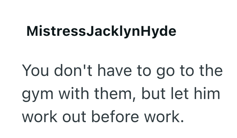 Mistress Jacklyn Hyde You don't have to go to the gym with them, but let him work out before work.