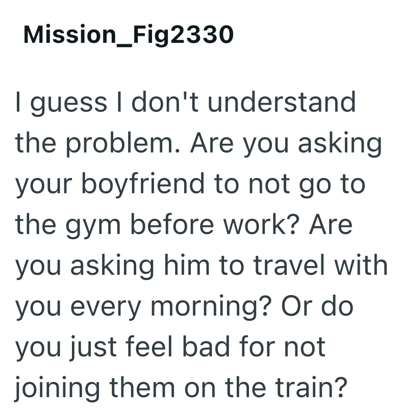 Mission_Fig2330 I guess I don't understand the problem. Are you asking your boyfriend to not go to the gym before work? Are you asking him to travel with you every morning? Or do you just feel bad for not joining them on the train?