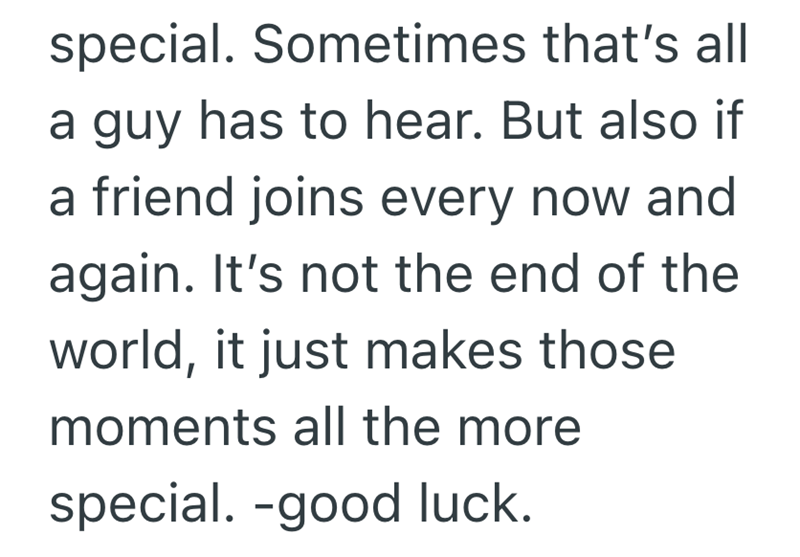 special. Sometimes that's all a guy has to hear. But also if a friend joins every now and again. It's not the end of the world, it just makes those moments all the more special. -good luck.