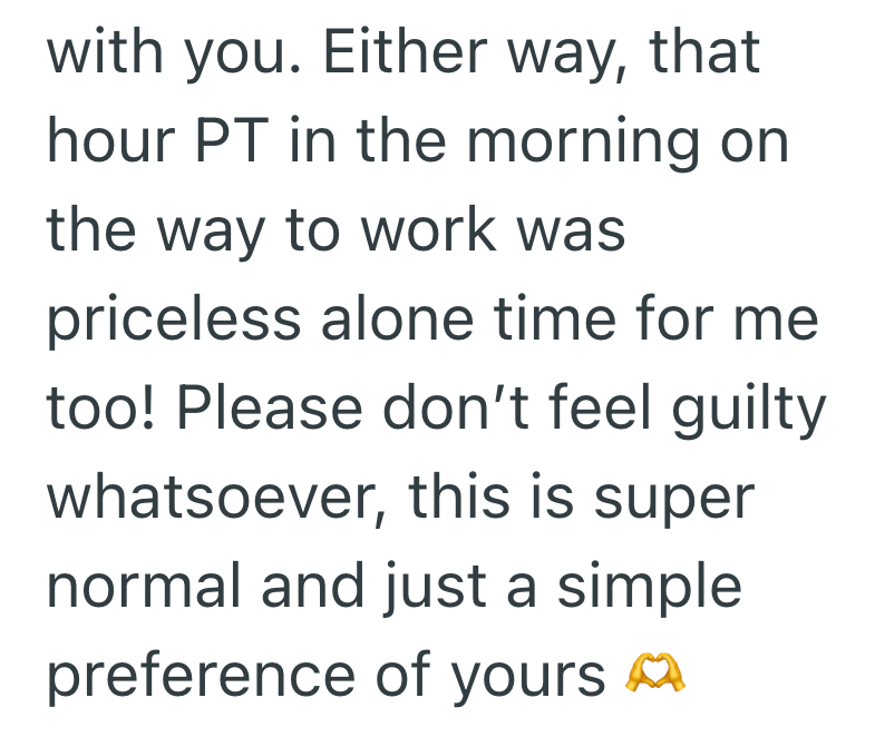 with you. Either way, that hour PT in the morning on the way to work was priceless alone time for me too! Please don't feel guilty whatsoever, this is super normal and just a simple preference of yours