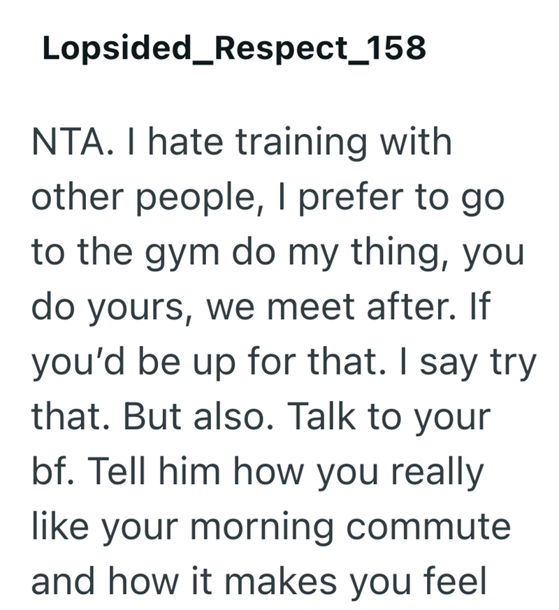 Lopsided_Respect_158 NTA. I hate training with other people, I prefer to go to the gym do my thing, you do yours, we meet after. If you'd be up for that. I say try that. But also. Talk to your bf. Tell him how you really like your morning commute and how it makes you feel