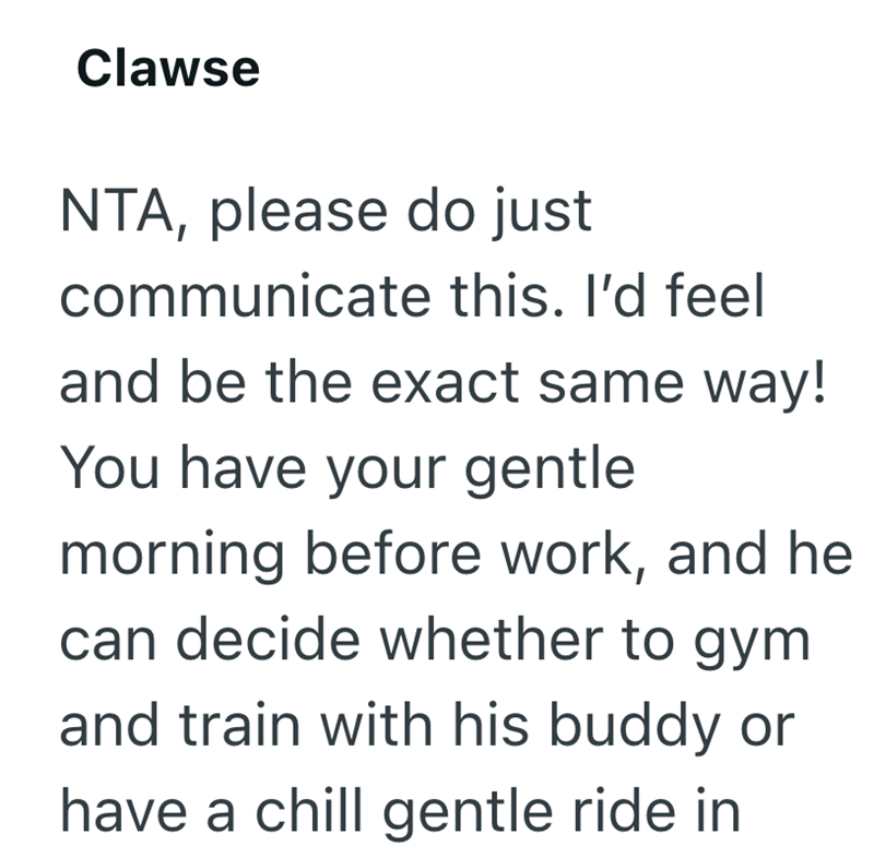 Clawse NTA, please do just communicate this. I'd feel and be the exact same way! You have your gentle morning before work, and he can decide whether to gym and train with his buddy or have a chill gentle ride in