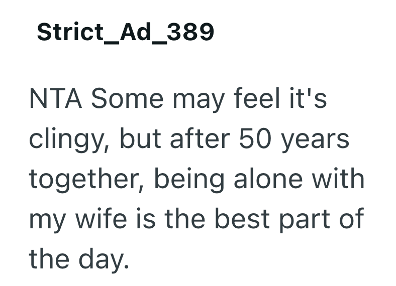 Strict_Ad_389 NTA Some may feel it's clingy, but after 50 years together, being alone with my wife is the best part of the day.