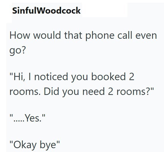SinfulWoodcock How would that phone call even go? "Hi, I noticed you booked 2 rooms. Did you need 2 rooms?" ".....Yes." "Okay bye"