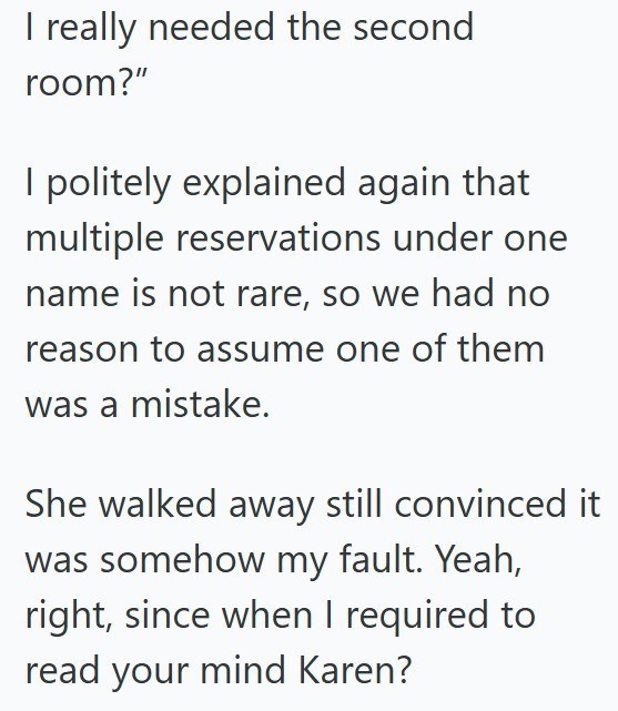 I really needed the second room?" I politely explained again that multiple reservations under one name is not rare, so we had no reason to assume one of them was a mistake. She walked away still convinced it was somehow my fault. Yeah, right, since when I required to read your mind Karen?