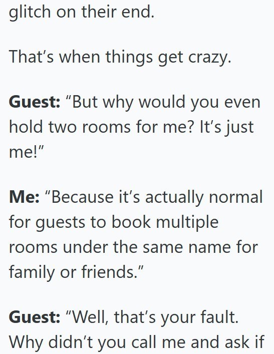 glitch on their end. That's when things get crazy. Guest: "But why would you even hold two rooms for me? It's just me!" Me: "Because it's actually normal for guests to book multiple rooms under the same name for family or friends." Guest: "Well, that's your fault. Why didn't you call me and ask if
