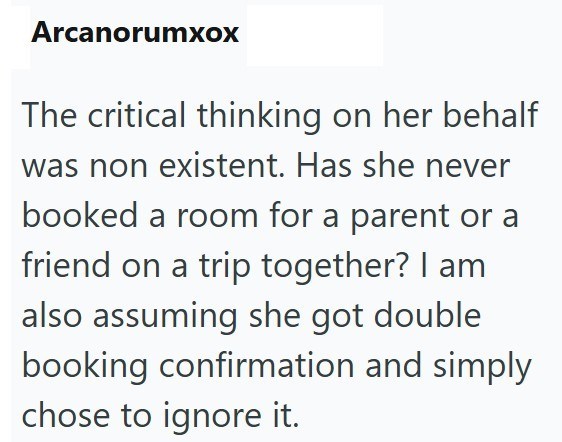 Arcanorumxox The critical thinking on her behalf was non existent. Has she never booked a room for a parent or a friend on a trip together? I am also assuming she got double booking confirmation and simply chose to ignore it.