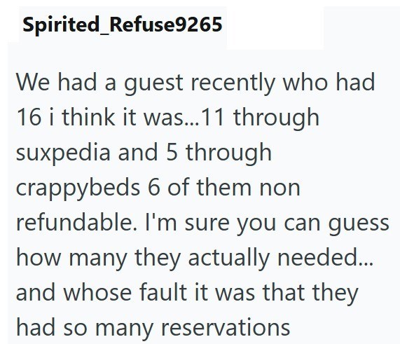 Spirited_Refuse9265 We had a guest recently who had 16 i think it was...11 through suxpedia and 5 through crappybeds 6 of them non refundable. I'm sure you can guess how many they actually needed... and whose fault it was that they had so many reservations