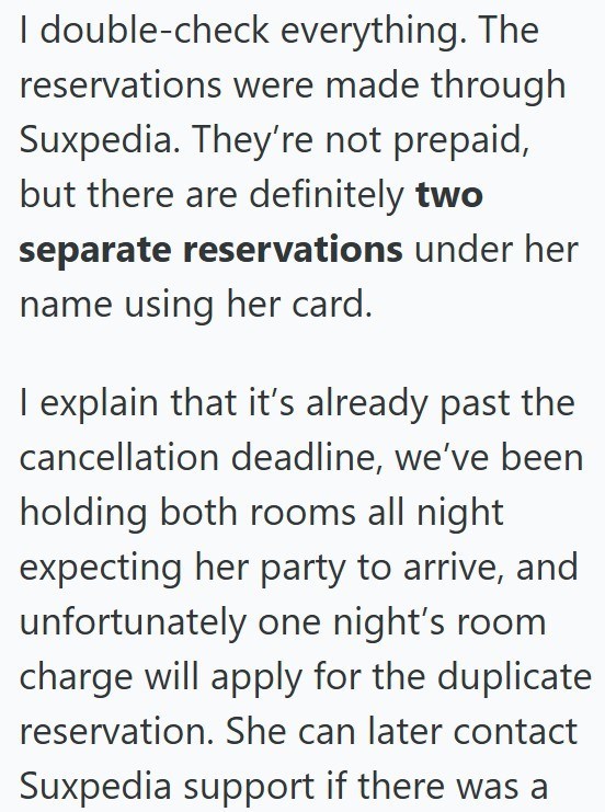 I double-check everything. The reservations were made through Suxpedia. They're not prepaid, but there are definitely two separate reservations under her name using her card. I explain that it's already past the cancellation deadline, we've been holding both rooms all night expecting her party to arrive, and unfortunately one night's room charge will apply for the duplicate reservation. She can later contact Suxpedia support if there was a