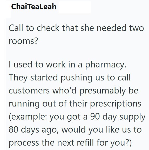 ChaiTeaLeah Call to check that she needed two rooms? I used to work in a pharmacy. They started pushing us to call customers who'd presumably be running out of their prescriptions (example: you got a 90 day supply 80 days ago, would you like us to process the next refill for you?)