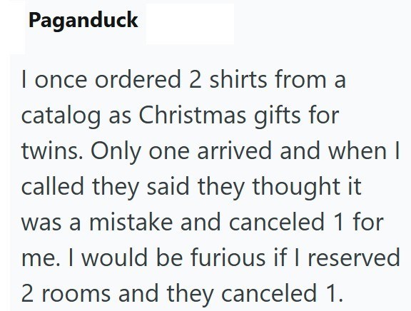 Paganduck I once ordered 2 shirts from a catalog as Christmas gifts for twins. Only one arrived and when I called they said they thought it. was a mistake and canceled 1 for me. I would be furious if I reserved 2 rooms and they canceled 1.