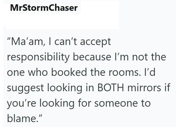 MrStormChaser "Ma'am, I can't accept responsibility because I'm not the one who booked the rooms. I'd suggest looking in BOTH mirrors if you're looking for someone to blame."
